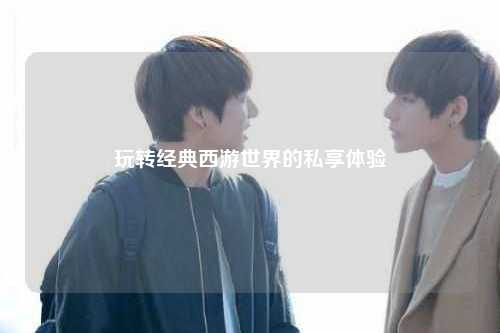 玩轉經(jīng)典西游世界的私享體驗