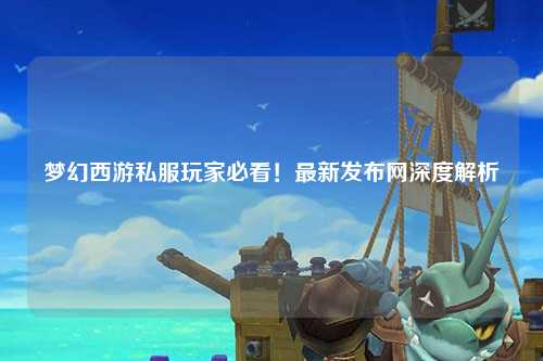 夢(mèng)幻西游私服玩家必看！最新發(fā)布網(wǎng)深度解析
