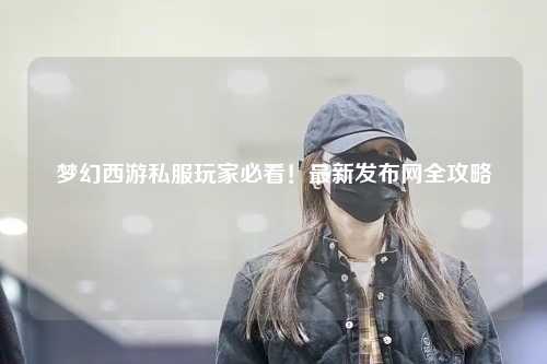 夢(mèng)幻西游私服玩家必看！最新發(fā)布網(wǎng)全攻略