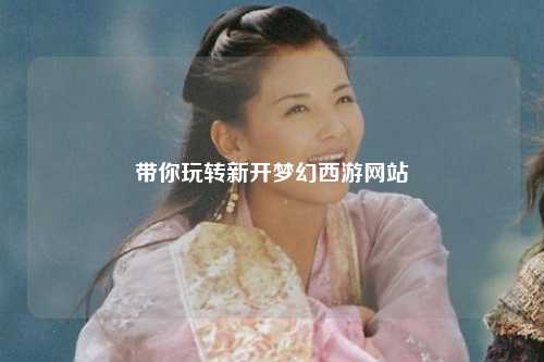 帶你玩轉新開(kāi)夢(mèng)幻西游網(wǎng)站