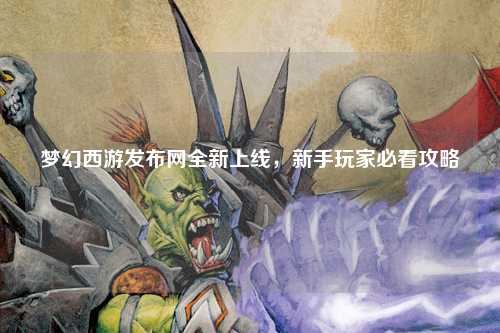 夢(mèng)幻西游發(fā)布網(wǎng)全新上線(xiàn)，新手玩家必看攻略