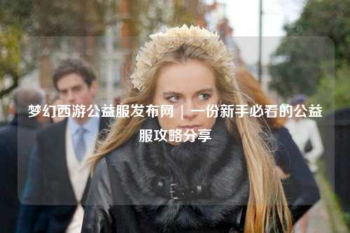 夢(mèng)幻西游公益服發(fā)布網(wǎng) | 一份新手必看的公益服攻略分享