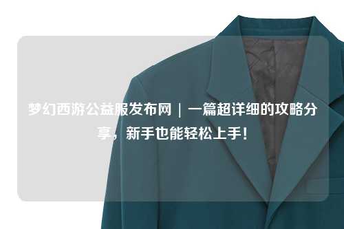 夢(mèng)幻西游公益服發(fā)布網(wǎng) | 一篇超詳細的攻略分享，新手也能輕松上手！